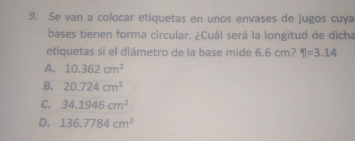 Se van a colocar etiquetas en unos envases de jugos cuya
bases tienen forma circular. ¿Cuál será la longitud de dicha
etiquetas si el diámetro de la base mide 6.6 cm? eta =3.14
A. 10.362cm^2
B. 20.724cm^2
C. 34.1946cm^2
D. 136.7784cm^2