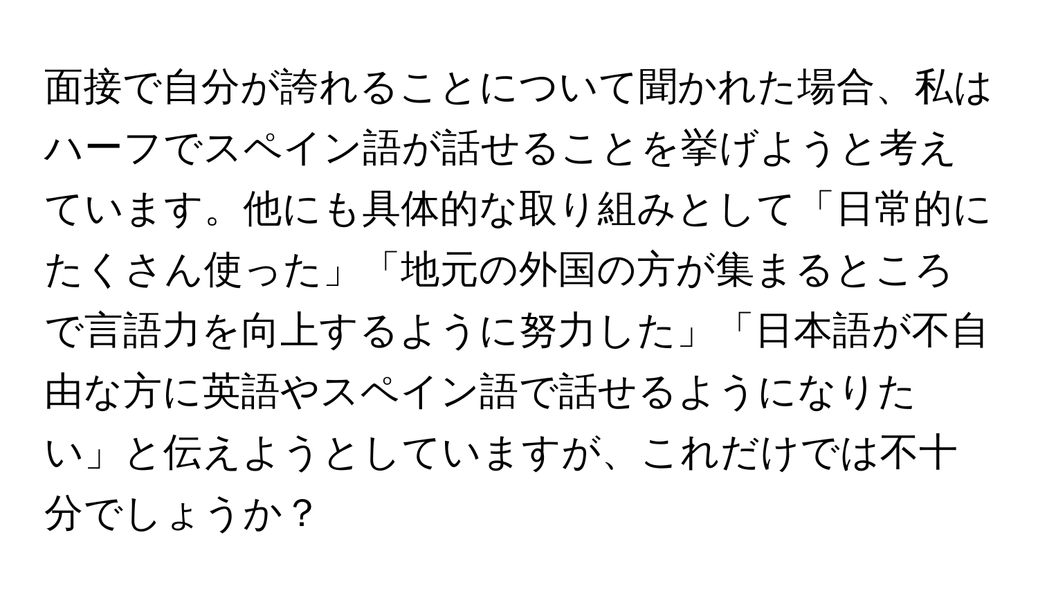 面接で自分が誇れることについて聞かれた場合、私はハーフでスペイン語が話せることを挙げようと考えています。他にも具体的な取り組みとして「日常的にたくさん使った」「地元の外国の方が集まるところで言語力を向上するように努力した」「日本語が不自由な方に英語やスペイン語で話せるようになりたい」と伝えようとしていますが、これだけでは不十分でしょうか？