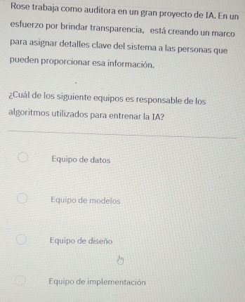 Rose trabaja como auditora en un gran proyecto de IA. En un
esfuerzo por brindar transparencia, está creando un marco
para asignar detalles clave del sistema a las personas que
pueden proporcionar esa información.
¿Cuál de los siguiente equipos es responsable de los
algoritmos utilizados para entrenar la IA?
Equipo de datos
Equipo de modelos
Equipo de diseño
Equipo de implementación