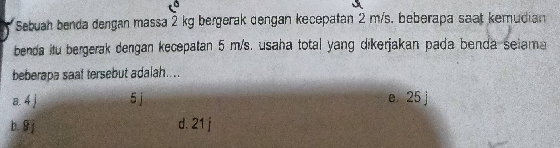 Sebuah benda dengan massa 2 kg bergerak dengan kecepatan 2 m/s. beberapa saat kemudian
benda itu bergerak dengan kecepatan 5 m/s. usaha total yang dikerjakan pada benda selama
beberapa saat tersebut adalah....
a 4 ] 5 j e. 25 j
b. 9 j d. 21 j