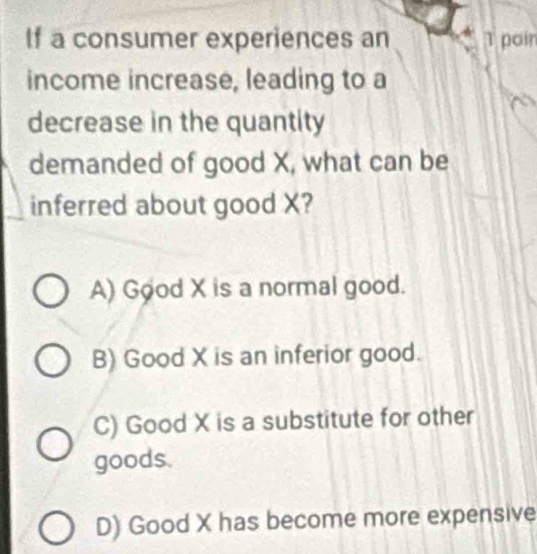 If a consumer experiences an 1 poir
income increase, leading to a
decrease in the quantity
demanded of good X, what can be
inferred about good X?
A) Good X is a normal good.
B) Good X is an inferior good.
C) Good X is a substitute for other
goods.
D) Good X has become more expensive