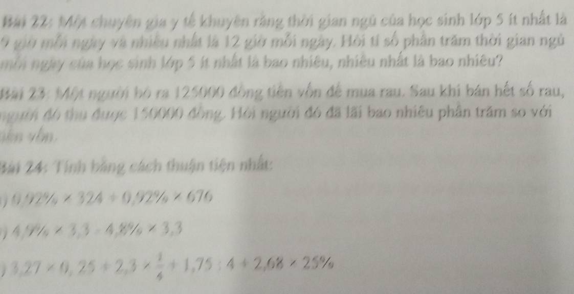 Một chuyên gia y tế khuyên rằng thời gian ngũ của học sinh lớp 5 ít nhất là
9 giờ mỗi ngày và nhiều nhất là 12 giờ mỗi ngày. Hội tí số phân trăm thời gian ngủ 
nôi ngày của học sinh lớp 5 ít nhất là bao nhiêu, nhiêu nhất là bao nhiêu? 
Bài 23: Một người bộ ra 125000 đồng tiên vốn để mua rau. Sau khi bán hết số rau, 
người đó thu được 150000 đồng. Hội người đó đã lãi bao nhiêu phân trăm so với 
Bài 24: Tính bằng cách thuận tiện nhất:
0.92% * 324+0.92% * 676
4,9% * 3,3-4,8% * 3,3. 3,27* 0,25+2,3*  1/4 +1,75:4+2,68* 25%