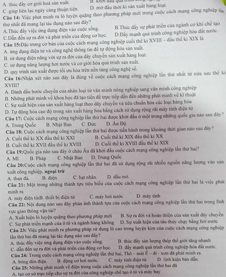 A. thúc đây cơ giới hoá sản xuất. B. khơi đầu qua tmh
C. giúp liên lạc ngày cảng thuận tiện. D. mở đầu thời ki sản xuất hàng loạt.
Câu 14: Việc phát minh ra lò luyện quặng theo phương pháp mới trong cuộc cách mạng công nghiệp lần
thứ nhất đã mang lại tác dụng nào sau đây?
A.Thúc đầy việc ứng dụng điện vào cuộc sống. B.Thúc đầy sự phát triển của ngành cơ khí chế tạo
C.Dẫn đến sự ra đời và phát triển của động cơ học. D.Đây mạnh quá trình công nghiệp hóa đất nước.
Câu 15:Đặc trưng cơ bản của cuộc cách mạng công nghiệp cuối thể ki XVIII - đầu thể kỉ XIX là
A. ứng dụng điện tử và công nghệ thông tin để tự động hóa sản xuất.
B. sử dụng điện năng với sự ra đời của dãy chuyền sản xuất hàng loạt.
C. sử dụng năng lượng hơi nước và cơ giới hóa quá trình sản xuất.
D. quy trình sản xuất được tối ưu hóa trên nền tăng công nghệ số.
Câu 16:Nhận xét nào sau đây là đúng về cuộc cách mạng công nghiệp lần thứ nhất từ nửa sau thế ki
XVIII?
A. Đánh đấu bước chuyển của nhân loại từ văn minh nông nghiệp sang văn minh công nghiệp
B. Những phát minh về khoa học đã tạo tiền đề trực tiếp dẫn đến những phát minh về kĩ thuật
C. Sự xuất hiện của sản xuất hàng loạt theo dãy chuyển và tiêu chuẩn hóa các loại hàng hóa
D. Tự động hóa cao độ trong sản xuất hàng hóa bằng cách sử dụng rộng rãi máy tính điện tử
Câu 17: Cuộc cách mạng công nghiệp lần thứ hai được khởi đầu ở một trong những quốc gia nào sau đây?
A. Trung Quốc B. Nhật Bản C. Đức D. Ấn Độ
Câu 18: Cuộc cách mạng công nghiệp lần thứ hai được tiến hành trong khoảng thời gian nào sau đây?
A. Cuối thế ki XX đầu thế ki XXI B. Cuối thế ki XIX đầu thế ki XX
B. Cuối thế ki XVII đầu thế ki XVIII D. Cuối thế ki XVIII đầu thế kỉ XIX
Câu 19:Quốc gia nảo sau đây ở châu Âu đã khởi đầu cuộc cách mạng công nghiệp lần thứ hai?
A. Mī B. Pháp C. Nhật Bản D. Trung Quốc
Câu 20:Cuộc cách mạng công nghiệp lần thứ hai đã sử dụng rộng rãi nhiều nguồn năng lượng vào sản
xuất công nghiệp, ngoại trừ
A. than đá. B. điện. C. hạt nhân. D. dầu mỏ.
Câu 21: Một trong những thành tựu tiêu biểu của cuộc cách mạng công nghiệp lần thứ hai là việc phát
minh ra
A. máy điện tínB. thiết bị điện tử C. máy hơi nước D. máy tính
Câu 22: Nội dung nào sau đây phản ánh thành tựu của cuộc cách mạng công nghiệp lần thứ hai trong lĩnh
vực giao thông vận tải?
A. Xuất hiện lò luyện quặng theo phương pháp mới B. Sự ra đời và hoàn thiện của sản xuất dây chuyển
C. Sự phát triển mạnh của ô tô và ngành hàng không D. Sự xuất hiện của tàu thủy chạy bằng hơi nước
Câu 23: Việc phát minh ra phương pháp sử dụng lò cao trong luyện kim của cuộc cách mạng công nghiệp
lần thứ hai đã mang lại tác dụng nào sau đây?
A. thúc đầy việc ứng dụng điện vào cuộc sống. B. thúc đầy sản lượng thép thế giới tăng nhanh
C. dẫn đến sự ra đời và phát triển của động cơ học. D. đầy mạnh quá trình công nghiệp hóa đất nước.
Câu 24: Trong cuộc cách mạng công nghiệp lần thứ hai, Thô - mát Ê - đi - xơn đã phát minh ra
A bóng đèn điện. B. động cơ hơi nước. C. máy tính điện tử. D. linh kiện bản dẫn
Câu 25: Những phát minh về điện trong cuộc cách mạng công nghiệp lần thứ hai đã
A. tạo cơ sở trực tiếp cho sự ra đời của công nghiệp chế tạo ô tô và máy bay