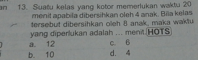 an 13. Suatu kelas yang kotor memerlukan waktu 20
menit apabila dibersihkan oleh 4 anak. Bila kelas
tersebut dibersihkan oleh 8 anak, maka waktu
yang diperlukan adalah ... menit.HOTS
a. 12 c. 6
b. 10 d. 4