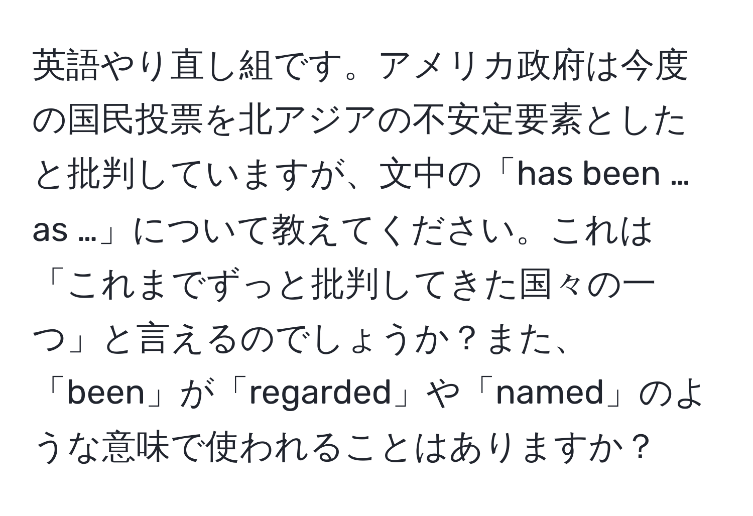 英語やり直し組です。アメリカ政府は今度の国民投票を北アジアの不安定要素としたと批判していますが、文中の「has been … as …」について教えてください。これは「これまでずっと批判してきた国々の一つ」と言えるのでしょうか？また、「been」が「regarded」や「named」のような意味で使われることはありますか？