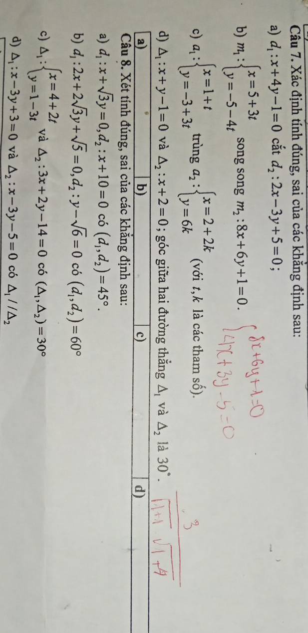 Xác định tính đúng, sai của các khăng định sau:
a) d_1:x+4y-1=0 cắt d_2:2x-3y+5=0
b) m_1:beginarrayl x=5+3t y=-5-4tendarray. song song m_2:8x+6y+1=0.
c) a_1:beginarrayl x=1+t y=-3+3tendarray. trùng a_2:beginarrayl x=2+2k y=6kendarray. (với t,k là các tham số).
d) △ _1:x+y-1=0 và △ _2:x+2=0; góc giữa hai đường thắng △ _1 và △ _2 là 30°.
a)
b)
c)
d)
Câu 8. Xét tính đúng, sai của các khẳng định sau:
a) d_1:x+sqrt(3)y=0,d_2:x+10=0 có (d_1,d_2)=45°.
b) d_1:2x+2sqrt(3)y+sqrt(5)=0,d_2:y-sqrt(6)=0 có (d_1,d_2)=60°
c) △ _1:beginarrayl x=4+2t y=1-3tendarray. và △ _2:3x+2y-14=0 có (△ _1,△ _2)=30°
d) △ _1:x-3y+3=0 và △ _2:x-3y-5=0 có △ _1//△ _2