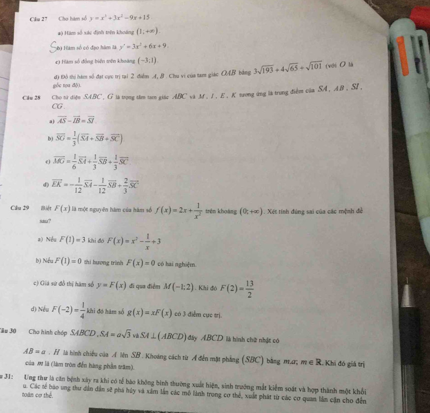 Cho hàm số y=x^3+3x^2-9x+15
a) Hàm số xác định trên khoảng (1;+∈fty ).
56) Hàm số có đạo hàm là y'=3x^2+6x+9.
c) Hàm số đồng biên trên khoáng (-3;1).
d) Đồ thị hàm số đạt cực trị tại 2 điểm A, B . Chu vi của tam giác OAB bằng 3sqrt(193)+4sqrt(65)+sqrt(101) (với O là
gốc tọa độ).
Câu 28 Cho tử diện SABC, G là trọng tâm tam giác ABC và M, I, E, K tương ứng là trung điểm của SA, AB, SI,
CG.
a) vector AS-vector IB=vector SI
b) overline SG= 1/3 (overline SA+overline SB+overline SC).
c) vector MG= 1/6 vector SA+ 1/3 vector SB+ 1/3 vector SC.
d) vector EK=- 1/12 vector SA- 1/12 vector SB+ 2/3 vector SC
Câu 29 Biết F(x) là một nguyên hàm của hàm số f(x)=2x+ 1/x^2  trên khoảng (0;+∈fty ). Xét tính đúng sai của các mệnh đề
sau?
a) Nều F(1)=3 khi đó F(x)=x^2- 1/x +3
b) Nếu F(1)=0 thi hương trình F(x)=0 có hai nghiệm.
c) Giả sử đồ thị hàm số y=F(x) đi qua điểm M(-1;2). Khi đó F(2)= 13/2 
d) Nếu F(-2)= 1/4 kh i đó hàm số g(x)=xF(x) có 3 điểm cực trị.
Câu 30 Cho hình chóp SAB CD , SA=asqrt(3)vaSA⊥ (ABCD) đây ABCD là hình chữ nhật có
AB=a. H là hình chiều của A lên SB . Khoảng cách từ A đến mặt phẳng (SBC) bằng m.α; m∈ R. Khi đó giả trị
của M là (làm tròn đến hàng phần trăm).
Su 31: Ung thư là căn bệnh xảy ra khi có tế bảo không bình thường xuất hiện, sinh trưởng mắt kiểm soát và hợp thành một khối
u. Các tế bào ung thư dần dần sẽ phá hủy và xâm lần các mô lành trong cơ thể, xuất phát từ các cơ quan lân cận cho đến
toàn cơ thể.