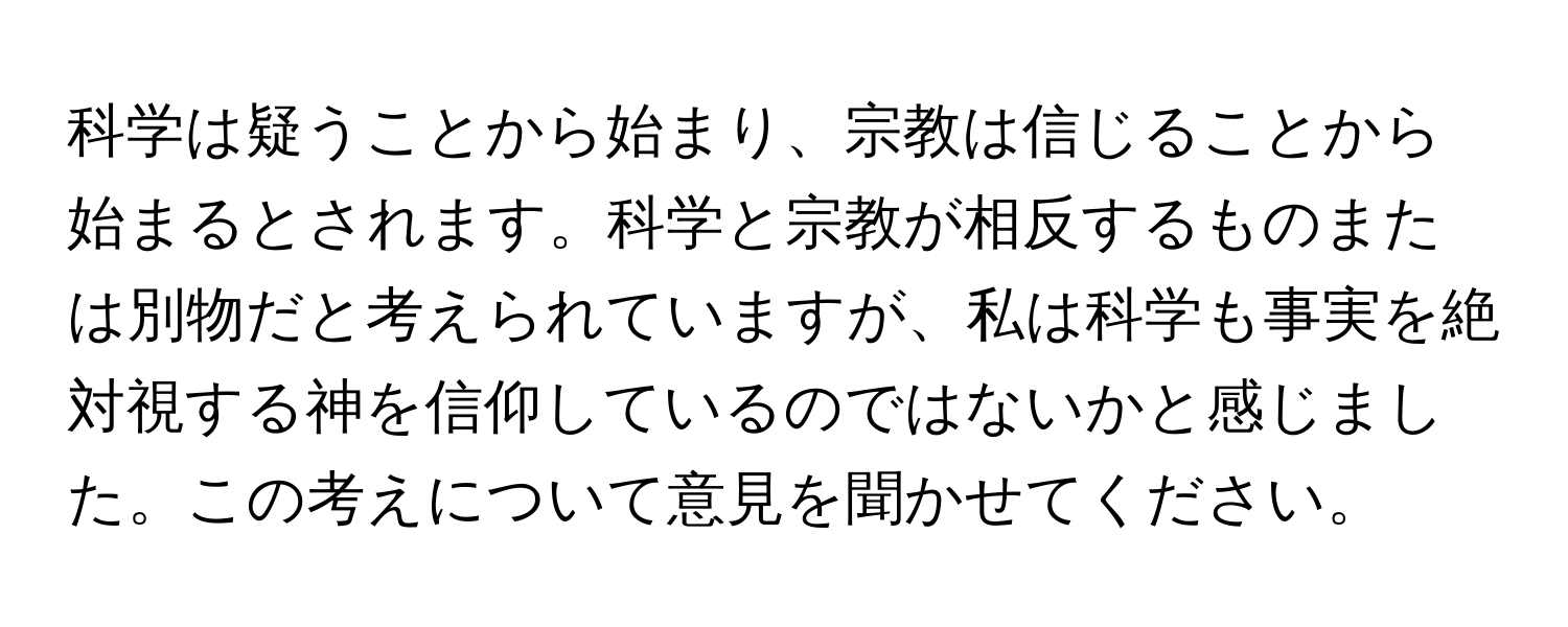 科学は疑うことから始まり、宗教は信じることから始まるとされます。科学と宗教が相反するものまたは別物だと考えられていますが、私は科学も事実を絶対視する神を信仰しているのではないかと感じました。この考えについて意見を聞かせてください。