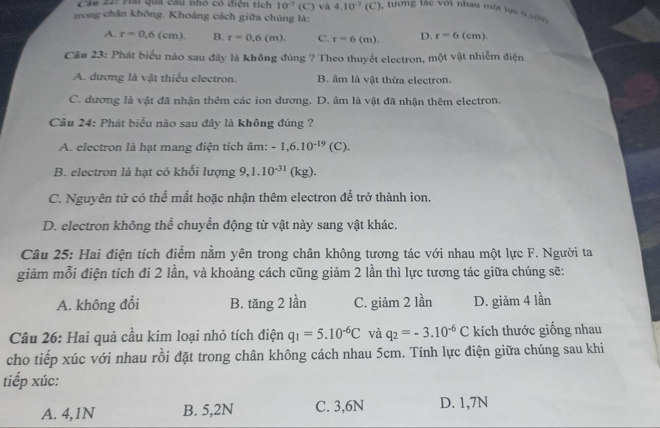 Cầu 22: Hai qua câu nhỏ có điện tích 10^(-7) (C) và 4.10^(-7)(C) , tương tác với nhâu một lực 0 1 0  
trong chân không. Khoảng cách giữa chúng là:
A. r=0,6(cm). B. r=0.6(m). C. r=6(m). D. r=6(c m).
Câu 23: Phát biểu nào sau đây là không đúng ? Theo thuyết electron, một vật nhiễm điện
A. dương là vật thiếu electron. B. âm là vật thừa electron.
C. dương là vật đã nhận thêm các ion dương. D. âm là vật đã nhận thêm electron.
Câu 24: Phát biểu nào sau đây là không đúng ?
A. electron là hạt mang điện tích âm: -1,6.10^(-19)(C).
B. electron là hạt có khối lượng 9,1.10^(-31) (kg).
C. Nguyên tử có thể mất hoặc nhận thêm electron để trở thành ion.
D. electron không thể chuyển động từ vật này sang vật khác.
Câu 25: Hai điện tích điểm nằm yên trong chân không tương tác với nhau một lực F. Người ta
giảm mỗi điện tích đi 2 lần, và khoảng cách cũng giảm 2 lần thì lực tương tác giữa chúng sẽ:
A. không đổi B. tăng 2 lần C. giảm 2 lần D. giảm 4 lần
Câu 26: Hai quả cầu kim loại nhỏ tích điện q_1=5.10^(-6)C và q_2=-3.10^(-6)C kích thước giống nhau
cho tiếp xúc với nhau rồi đặt trong chân không cách nhau 5cm. Tính lực điện giữa chúng sau khi
tiếp xúc:
A. 4,1N B. 5,2N C. 3,6N D. 1,7N