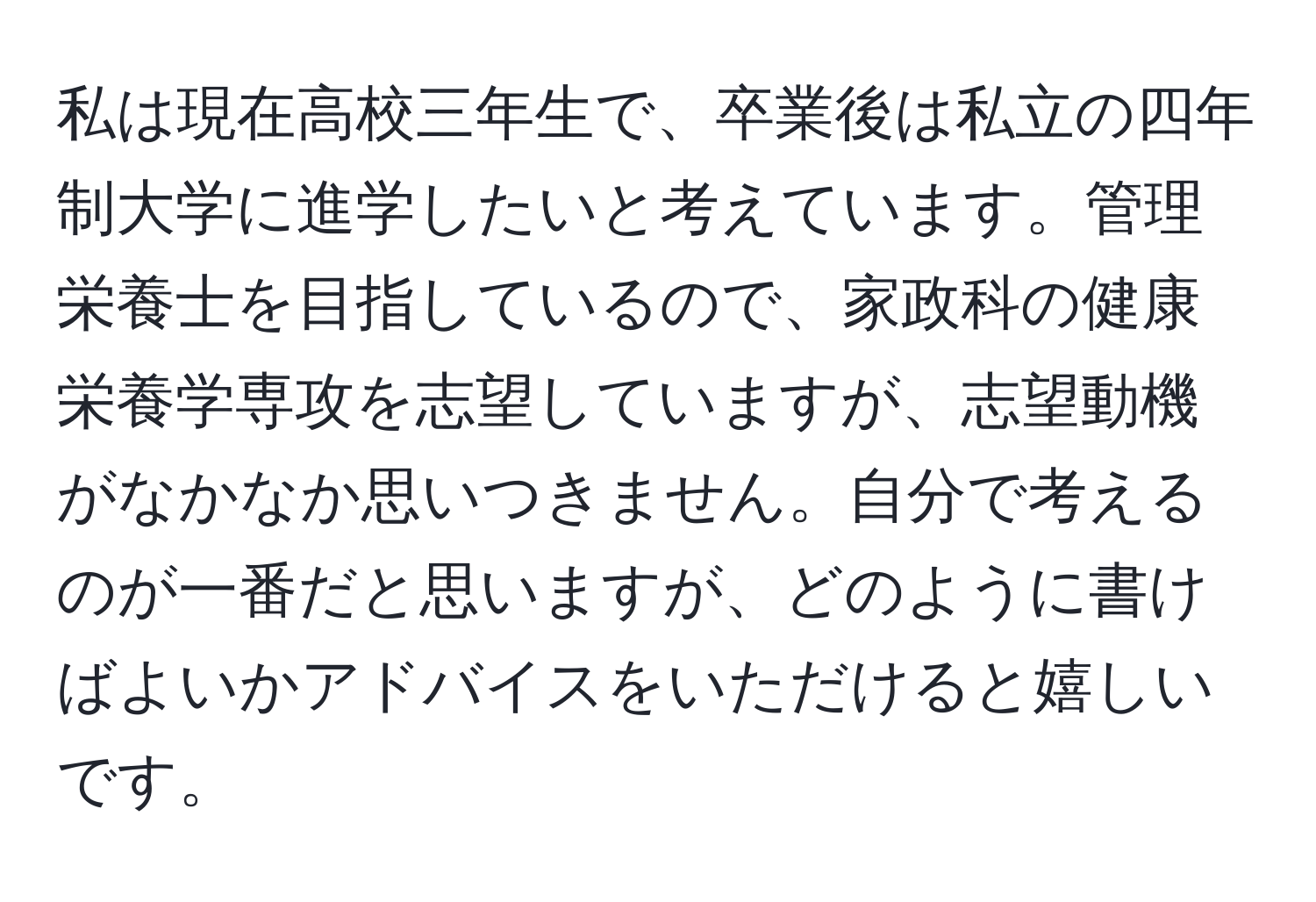 私は現在高校三年生で、卒業後は私立の四年制大学に進学したいと考えています。管理栄養士を目指しているので、家政科の健康栄養学専攻を志望していますが、志望動機がなかなか思いつきません。自分で考えるのが一番だと思いますが、どのように書けばよいかアドバイスをいただけると嬉しいです。