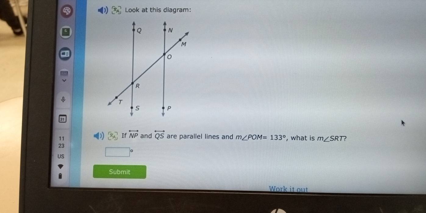 Look at this diagram: 
7 If overleftrightarrow NP and overleftrightarrow QS are parallel lines and m∠ POM=133°
11 , what is m∠ SRT ?
23
□  x_1+x_2= □ /□  
US 
Submit 
Work it out