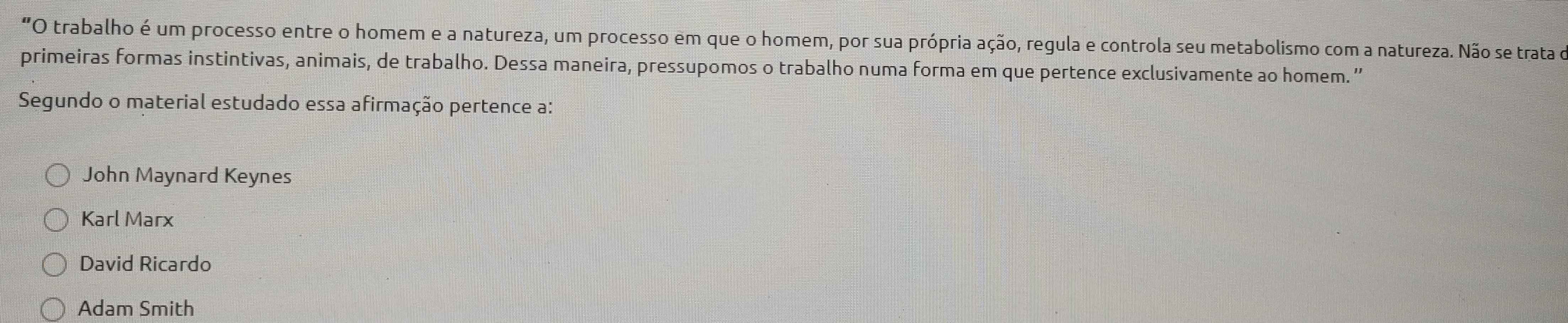 "O trabalho é um processo entre o homem e a natureza, um processo em que o homem, por sua própria ação, regula e controla seu metabolismo com a natureza. Não se trata o
primeiras formas instintivas, animais, de trabalho. Dessa maneira, pressupomos o trabalho numa forma em que pertence exclusivamente ao homem. ”'
Segundo o material estudado essa afirmação pertence a:
John Maynard Keynes
Karl Marx
David Ricardo
Adam Smith