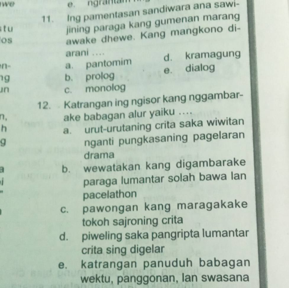 we e. ngrantam
11. Ing pamentasan sandiwara ana sawi-
tu
jining paraga kang gumenan marang
os
awake dhewe. Kang mangkono di-
arani ...
d. kramagung
n-
a. pantomim
g b、 prolog e. dialog
Jn c. monolog
12. Katrangan ing ngisor kang nggambar-
n,
ake babagan alur yaiku ....
h
a. urut-urutaning crita saka wiwitan
g
nganti pungkasaning pagelaran
drama
a
b. wewatakan kang digambarake
1
paraga lumantar solah bawa lan
pacelathon
c. pawongan kang maragakake
tokoh sajroning crita
d. piweling saka pangripta lumantar
crita sing digelar
e. katrangan panuduh babagan
wektu, panggonan, Ian swasana