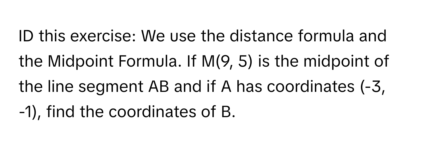 ID this exercise: We use the distance formula and the Midpoint Formula. If M(9, 5) is the midpoint of the line segment AB and if A has coordinates (-3, -1), find the coordinates of B.