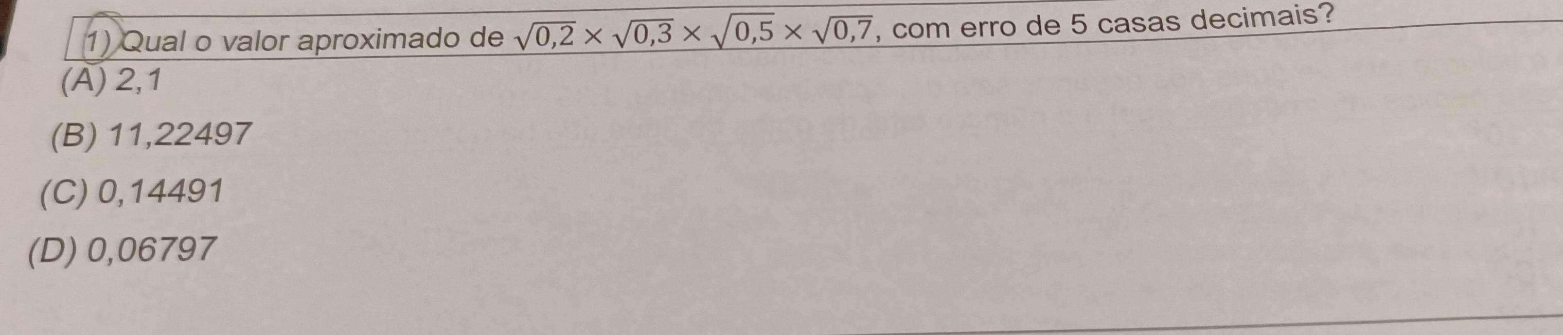 Qual o valor aproximado de sqrt(0,2)* sqrt(0,3)* sqrt(0,5)* sqrt(0,7) , com erro de 5 casas decimais?
(A) 2,1
(B) 11,22497
(C) 0,14491
(D) 0,06797