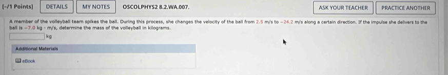 [−/1 Points] DETAILS MY NOTES OSCOLPHYS2 8.2.WA.007. ASK YOUR TEACHER PRACTICE ANOTHER 
A member of the volleyball team spikes the ball. During this process, she changes the velocity of the ball from 2.5 m/s to −24.2 m/s along a certain direction. If the impulse she delivers to the 
ball i -7.0kg· m/ 's, determine the mass of the volleyball in kilograms.
kg
Additional Materials 
€ eBook