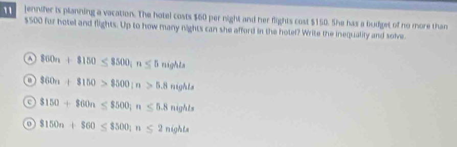 ennifer is planning a vacation. The hotel costs $60 per night and her flights cost $150. She has a budget of no more than
$500 for hotel and flights. Up to how many nights can she afford in the hotel? Write the inequality and solve.
a 860n+8150≤ 8500; n≤ 5nights
$60n+$150>$500; n>5.8nights
$150+$60n≤ $500; n≤ 5.8nights
$150n+$60≤ $500; n≤ 2nights