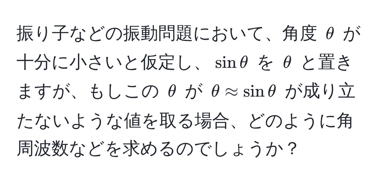 振り子などの振動問題において、角度 $θ$ が十分に小さいと仮定し、$sin θ$ を $θ$ と置きますが、もしこの $θ$ が $θ approx sin θ$ が成り立たないような値を取る場合、どのように角周波数などを求めるのでしょうか？