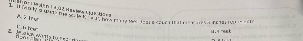 Ilterior Design I 3.02 Review Questions
1. If Molly is using the scale 1/2''=1' ', how many feet does a couch that measures 3 inches represent?
A. 2 feet
C. 6 feet
B. 4 feet
2. Jessica wants to experim
floor plan