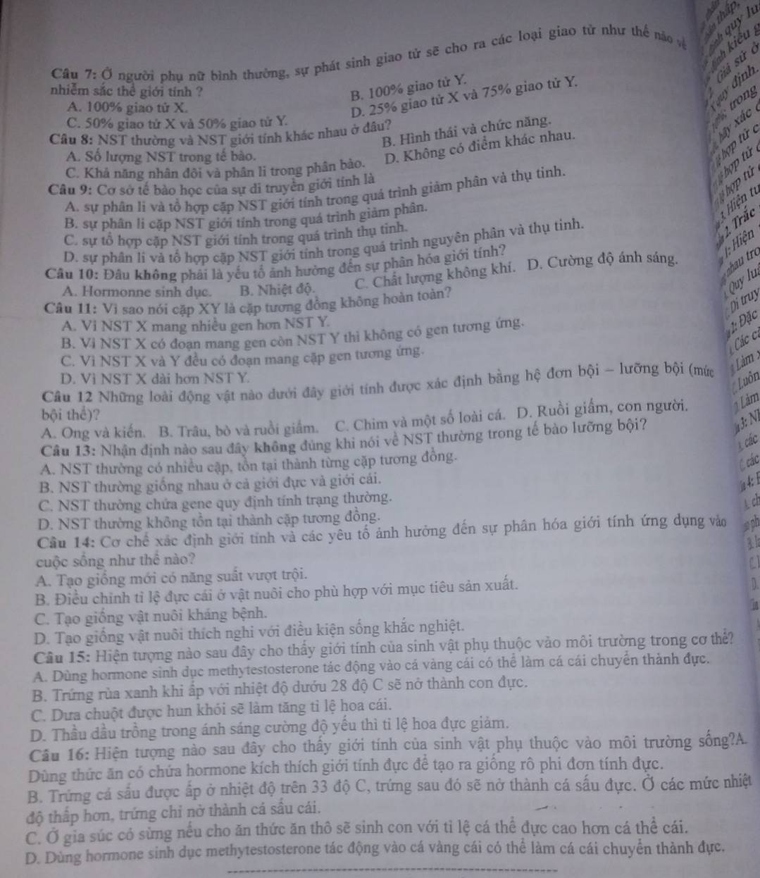 nh kiểu 
Câu 7:0 người phụ nữ bình thường, sự phát sinh giao tử sẽ cho ra các loại giao tử như thế nào và  quy h
nhiễm sắc thể giới tính ?
B. 100% giao tử Y.
A. 100% giao tử X.
quy định Giả sử ở
D. 25% giao tử X và 75% giao tử Y.
trong
C. 50% giao tử X và 50% giao tử Y.
Xây xác
B. Hình thái và chức năng.
Cầu 8: NST thường và NST giới tính khác nhau ở đầu?
hợp tử   hợp tử
A. Số lượng NST trong tế bào.
C. Khả năng nhân đôi và phân li trong phân bảo. D. Không có điểm khác nhau.
hợp tử
Câu 9: Cơ sở tế bảo học của sự di truyên giới tính là
A. sự phân li và tổ hợp cặp NST giới tính trong quá trình giảm phân và thụ tinh.
B. sự phân li cặp NST giới tính trong quá trình giảm phân.
C. sự tổ hợp cặp NST giới tính trong quá trình thụ tinh.
D. sự phân li và tổ hợp cặp NST giới tính trong quá trình nguyên phân và thụ tinh.
2. Trắc 1  Hiện từ
Câu 10: Đâu không phải là yếu tổ ảnh hưởng đến sự phân hóa giới tính?
1: Hiện
A. Hormonne sinh dục. B. Nhiệt độ.
C. Chất lượng không khí. D. Cường độ ánh sáng.    
Quy lu
Di truy
Câu 11: Vì sao nói cặp XY là cặp tương đồng không hoàn toàn?
A. Vi NST X mang nhiều gen hơn NST Y.
B. Vì NST X có đoạn mang gen còn NST Y thì không có gen tương ứng.
Đặc Các c.
C. Vì NST X và Y đều có đoạn mang cặp gen tương ứng.
Câu 12 Những loài động vật nào dưới đây giới tính được xác định bằng hệ đơn bội - lưỡng bội (mức   Lâm 
D. Vì NST X dài hơn NST Y.
Luôn
bội thể)?
A. Ong và kiến. B. Trâu, bò và ruồi giắm. C. Chim và một số loài cá. D. Ruồi giấm, con người. 1 Lảm
Câu 13: Nhận định nào sau đây không đùng khi nói về NST thường trong tế bào lưỡng bội?
: N 
1 các
A. NST thường có nhiều cập, tồn tại thành từng cặp tương đồng.
C các
B. NST thường giống nhau ở cả giới đực và giới cái.
4 
C. NST thường chứa gene quy định tính trạng thường.
ch
D. NST thường không tồn tại thành cặp tương đồng.
Cầu 14: Cơ chế xác định giới tính và các yêu tổ ảnh hưởng đến sự phân hóa giới tính ứng dụng vào sph
3l
cuộc sống như thể nào?
A. Tạo giống mới có năng suất vượt trội.
B. Điều chỉnh tỉ lệ đực cái ở vật nuôi cho phù hợp với mục tiêu sản xuất.
D.
C. Tạo giống vật nuôi kháng bệnh.
D. Tạo giống vật nuôi thích nghi với điều kiện sống khắc nghiệt.
Câu 15: Hiện tượng nào sau đây cho thấy giới tính của sinh vật phụ thuộc vào môi trường trong cơ thể?
A. Dùng hormone sinh dục methytestosterone tác động vào cá vàng cái có thể làm cá cái chuyển thành đực.
B. Trứng rùa xanh khi ấp với nhiệt độ dướu 28 độ C sẽ nở thành con đực.
C. Dưa chuột được hun khói sẽ làm tăng tỉ lệ hoa cái.
D. Thầu đầu trồng trong ánh sáng cường độ yếu thì tỉ lệ hoa đực giảm.
Câu 16: Hiện tượng nào sau đây cho thấy giới tính của sinh vật phụ thuộc vào môi trường sống?A.
Dùng thức ăn có chứa hormone kích thích giới tính đực để tạo ra giống rô phi đơn tính đực.
B. Trứng cá sấu được ấp ở nhiệt độ trên 33 độ C, trứng sau đó sẽ nở thành cá sấu đực. Ở các mức nhiệt
độ thấp hơn, trứng chỉ nờ thành cá sầu cái.
C. Ở gia súc có sừng nều cho ăn thức ăn thô sẽ sinh con với tỉ lệ cá thể dực cao hơn cá thể cái.
D. Dùng hormone sinh dục methytestosterone tác động vào cá vàng cái có thể làm cá cái chuyển thành đực.