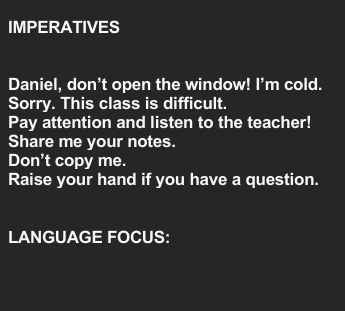 IMPERATIVES 
Daniel, don’t open the window! I’m cold. 
Sorry. This class is difficult. 
Pay attention and listen to the teacher! 
Share me your notes. 
Don't copy me. 
Raise your hand if you have a question. 
LANGUAGE FOCUS: