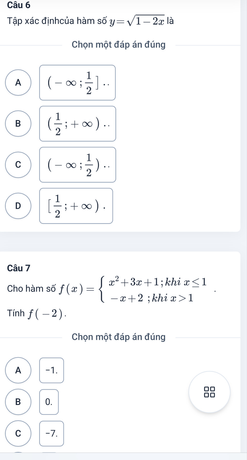 Tập xác địnhcủa hàm số y=sqrt(1-2x) là
Chọn một đáp án đúng
A (-∈fty ; 1/2 ]..
B ( 1/2 ;+∈fty )..
C (-∈fty ; 1/2 )..
D [ 1/2 ;+∈fty ). 
Câu 7
Cho hàm số f(x)=beginarrayl x^2+3x+1;khix≤ 1 -x+2;khix>1endarray.. 
Tính f(-2). 
Chọn một đáp án đúng
A -1.
in
B 0.
C -7.