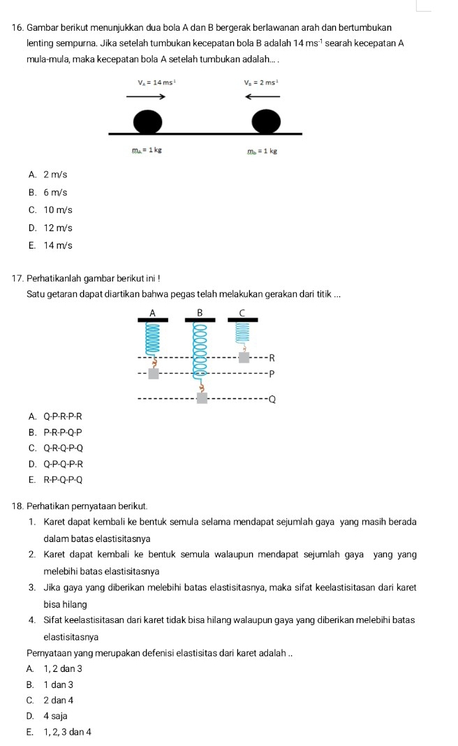 Gambar berikut menunjukkan dua bola A dan B bergerak berlawanan arah dan bertumbukan
lenting sempurna. Jika setelah tumbukan kecepatan bola B adalah 14ms^(-1) searah kecepatan A
mula-mula, maka kecepatan bola A setelah tumbukan adalah... .
A. 2 m/s
B. 6m/s
C. 10 m/s
D. 12 m/s
E. 14 m/s
17. Perhatikanlah gambar berikut ini !
Satu getaran dapat diartikan bahwa pegas telah melakukan gerakan dari titik ...
A. Q-P-R-P-R
B. P-R-P- Q-P
C. Q-R-Q-P-Q
D. Q-P-Q-P-R
E. R· P· Q· P· Q
18. Perhatikan pernyataan berikut.
1. Karet dapat kembali ke bentuk semula selama mendapat sejumlah gaya yang masih berada
dalam batas elastisitasnya
2. Karet dapat kembali ke bentuk semula walaupun mendapat sejumlah gaya yang yang
melebihi batas elastisitasnía
3. Jika gaya yang diberikan melebihi batas elastisitasnya, maka sifat keelastisitasan dari karet
bisa hilang
4. Sifat keelastisitasan dari karet tidak bisa hilang walaupun gaya yang diberikan melebihi batas
elastisitasnya
Pernyataan yang merupakan defenisi elastisitas dari karet adalah ..
A. 1, 2 dan 3
B. 1 dan 3
C. 2 dan 4
D. 4 saja
E. 1, 2, 3 dan 4