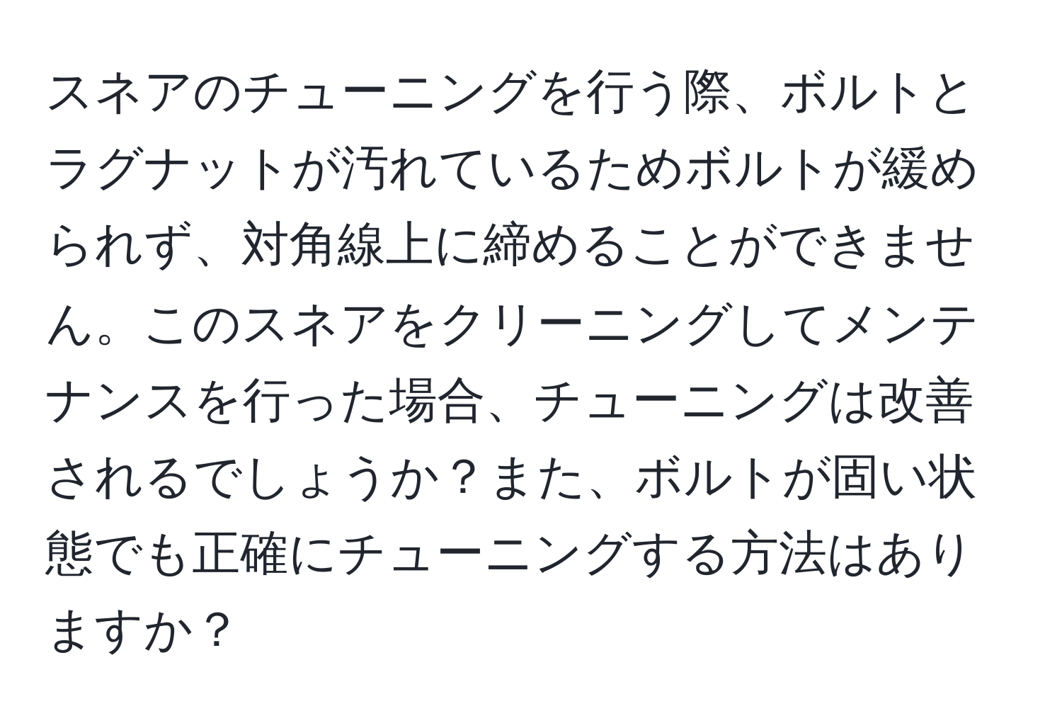 スネアのチューニングを行う際、ボルトとラグナットが汚れているためボルトが緩められず、対角線上に締めることができません。このスネアをクリーニングしてメンテナンスを行った場合、チューニングは改善されるでしょうか？また、ボルトが固い状態でも正確にチューニングする方法はありますか？