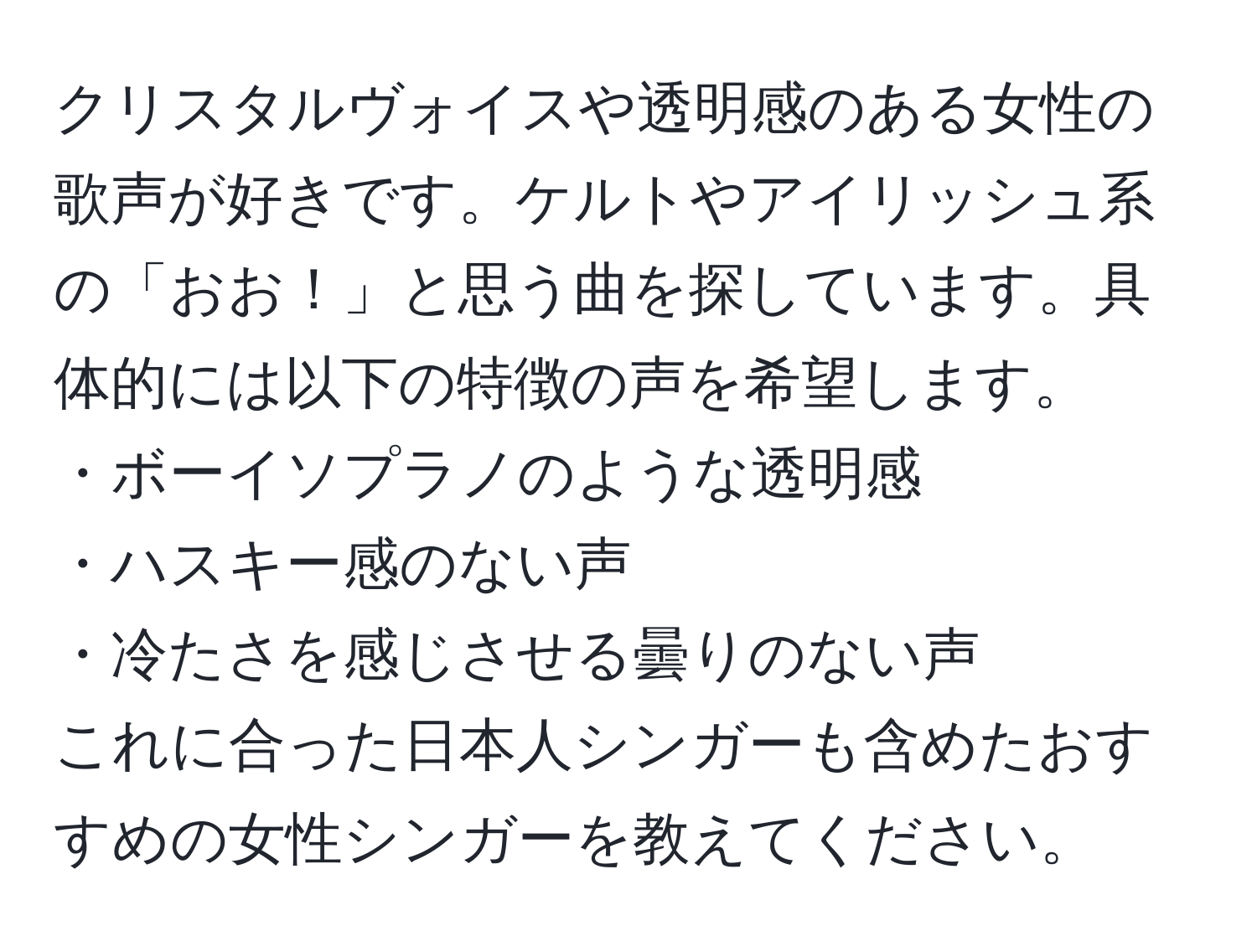 クリスタルヴォイスや透明感のある女性の歌声が好きです。ケルトやアイリッシュ系の「おお！」と思う曲を探しています。具体的には以下の特徴の声を希望します。  
・ボーイソプラノのような透明感  
・ハスキー感のない声  
・冷たさを感じさせる曇りのない声  
これに合った日本人シンガーも含めたおすすめの女性シンガーを教えてください。