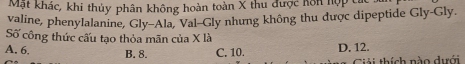 Mặt khác, khi thủy phân không hoàn toàn X thu được hôn hợp ở
valine, phenylalanine, Gly-Ala, Val-Gly nhưng không thu được dipeptide Gly-Gly.
Số công thức cấu tạo thỏa mãn của X là
A. 6. B. 8. C. 10. D. 12.
ài thích nào dưới