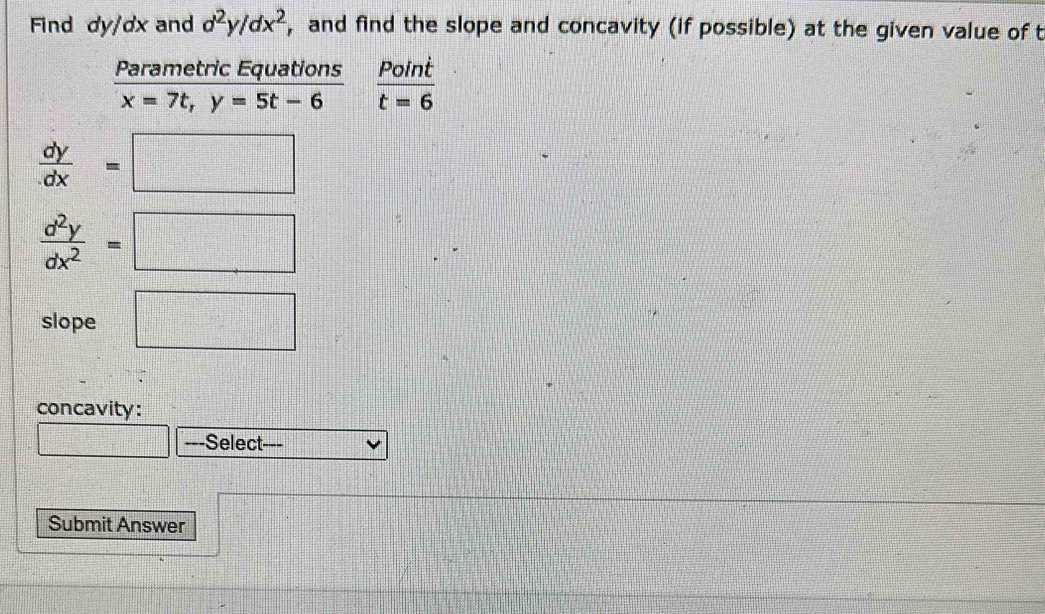 Find dy/dx and d^2y/dx^2 , and find the slope and concavity (if possible) at the given value of t 
Parametric Equations  Point/t=6 
x=7t, y=5t-6
 dy/dx =□
 d^2y/dx^2 =□
slope □ 
concavity: 
frac □^(□) ---Select 
Submit Answer