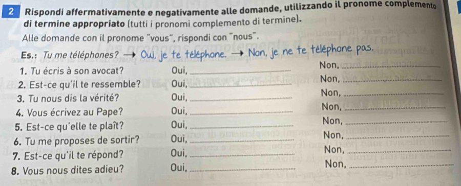 Rispondi affermativamente e negativamente alle domande, utilizzando il pronome complemento 
di termine appropriato (tutti i pronomi complemento di termine). 
Alle domande con il pronome "vous", rispondi con "nous". 
Es.: Tu me téléphones? je te téléphone. → Non, je ne te téléphone pas. 
1. Tu écris à son avocat? Oui,_ 
Non,_ 
2. Est-ce qu'il te ressemble? Oui,_ 
Non,_ 
3. Tu nous dis la vérité? Oui, _Non,_ 
4. Vous écrivez au Pape? Oui,_ 
Non,_ 
5. Est-ce qu'elle te plaît? Oui,_ 
Non,_ 
6. Tu me proposes de sortir? Oui,_ 
Non,_ 
7. Est-ce qu'il te répond? Oui,_ 
Non,_ 
8. Vous nous dites adieu? Oui,_ 
Non,_