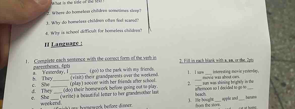 What is the title of the text? 
2. Where do homeless children sometimes sleep? 
3. Why do homeless children often feel scared? 
4. Why is school difficult for homeless children? 
II Language : 
1. Complete each sentence with the correct form of the verb in 2. Fill in each blank with a, an, or the. 2pts 
parentheses. 4pts 
a. Yesterday, I (go) to the park with my friends. 
b. They _(visit) their grandparents over the weekend. 1. l saw _interesting movie yesterday. 
c. She _(play) soccer with her friends after school. _movie was about cars. 
sun was shining brightly in the 
d. They_ (do) their homework before going out to play. 2. afternoon so I decided to go to_ 
e. She __(write) a beautiful letter to her grandmother last beach. _banana 
weekend. 3. He bought _apple and 
s h m y homework before dinner. from the store.