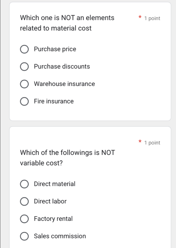 Which one is NOT an elements 1 point
related to material cost
Purchase price
Purchase discounts
Warehouse insurance
Fire insurance
1 point
Which of the followings is NOT
variable cost?
Direct material
Direct labor
Factory rental
Sales commission