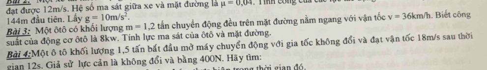 đặt được 12m/s. Hệ số ma sát giữa xe và mặt đường là mu =0,04. T ình công của c
144m đầu tiên. Lấy g=10m/s^2. 
Bài 3: Một ôtô có khối lượng m=1,2 tấn chuyền động đều trên mặt đường nằm ngang với vận tốc v=36km/h. Biết công 
suất của động cơ ốtô là 8kw. Tính lực ma sát của ôtô và mặt đường. 
Bài 4:Một ô tô khối lượng 1,5 tấn bắt đầu mở máy chuyển động với gia tốc không đổi và đạt vận tốc 18m/s sau thời 
gian 12s. Giả sử lực cản là không đổi và bằng 400N. Hãy tìm: 
thời gian đó