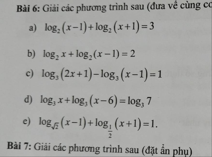 Giải các phương trình sau (đưa về cùng có 
a) log _2(x-1)+log _2(x+1)=3
b) log _2x+log _2(x-1)=2
c) log _3(2x+1)-log _3(x-1)=1
d) log _3x+log _3(x-6)=log _37
e) log _sqrt(2)(x-1)+log _ 1/2 (x+1)=1. 
Bài 7: Giải các phương trình sau (đặt ẩn phụ)