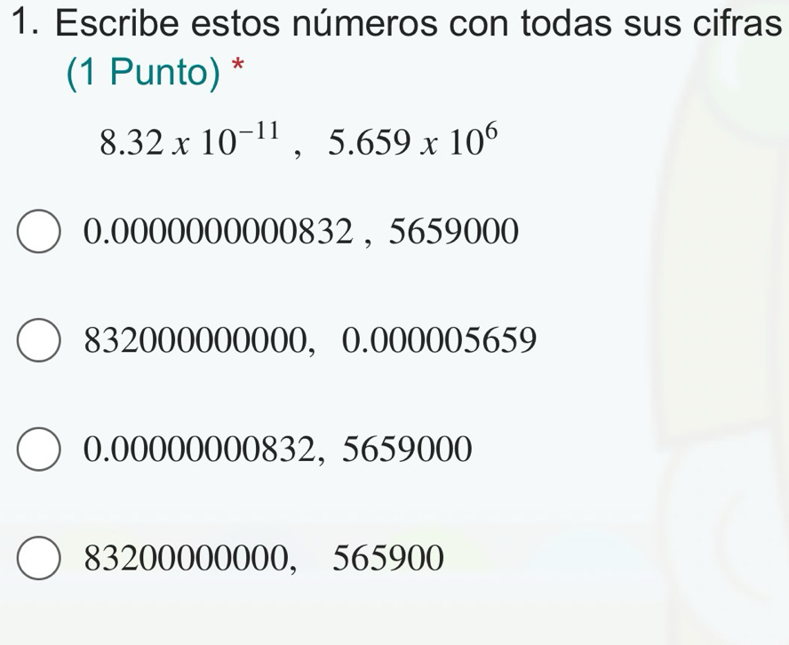 Escribe estos números con todas sus cifras
(1 Punto) *
8.32x10^(-11), 5.659x10^6
0.0000000000832 , 5659000
832000000000, 0.000005659
0.00000000832, 5659000
83200000000, 565900