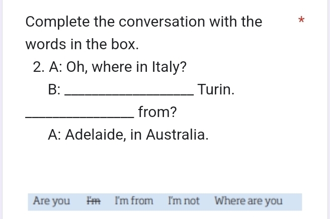 Complete the conversation with the * 
words in the box. 
2. A: Oh, where in Italy? 
B: _Turin. 
_from? 
A: Adelaide, in Australia. 
Are you I'm I'm from I'm not Where are you