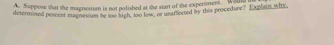 Suppose that the magnesium is not polished at the start of the experiment. wou r 
determined percent magnesium be too high, too low, or unaffected by this procedure? Explain why