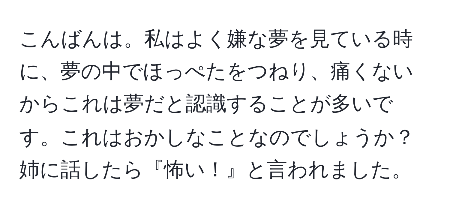 こんばんは。私はよく嫌な夢を見ている時に、夢の中でほっぺたをつねり、痛くないからこれは夢だと認識することが多いです。これはおかしなことなのでしょうか？姉に話したら『怖い！』と言われました。