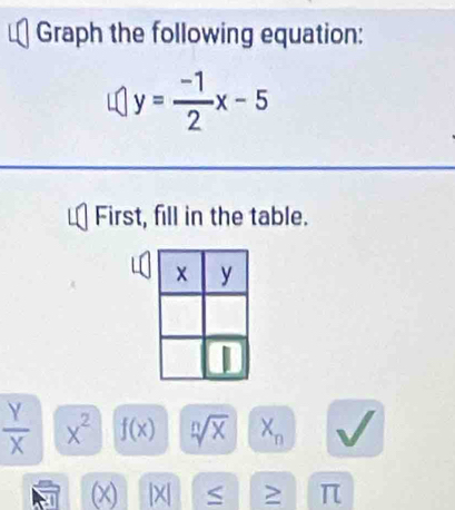 Graph the following equation:
y= (-1)/2 x-5
First, fill in the table.
 Y/X  x^2 f(x) sqrt[n](x) X_n
(x) |X| S : . π