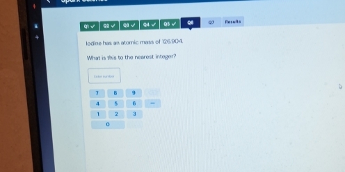 4
qi √ Q2 √ Q3 √ Q4 √ Q5 √ Q6 QT Results 
lodine has an atomic mass of 126.904. 
What is this to the nearest integer? 
D
7 B 9
4 6 _ 
I 2
0