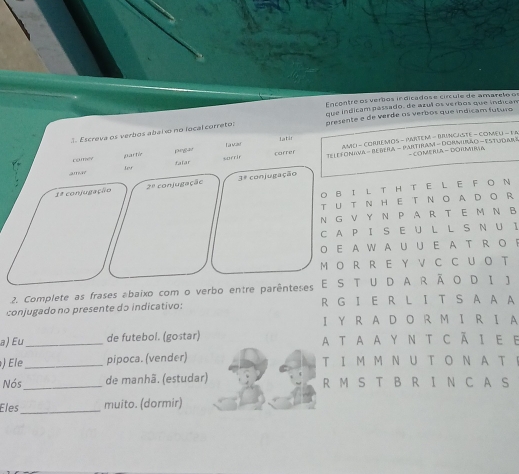 Encontre os verbos indicados e círcule de amareto of 
presente e de verde os verbos que indicam futuro 
3. Escreva os verbos abal o no local correto: que indicam passado, de azul os verbos que indican 
l t i 
prgar L a vau CAmD - CORREMOS - PARTEM - BINCASTE - COMEU - F A 
correr 
- COMERLA -DOHMIma 
arn Lev surrir TeleroNiva - BeBera - Pantiram - Dormrão - Estudar» 
camer partic falar 
conjugação 2^0 conjugação 3^8 conjugação 
O B！ L T H T E L E F O N 
T UT N HE T N O ADO R 
N G V Y N P A R T E M N B 
C A P I SE U L L S N U I 
O EA W A U U EAT R O F 
M O R R E Y V C C U O T 
2. Complete as frases abaixo com o verbo entre parênteses E S TUDA R ÃO D I J 
conjugado no presente do indicativo: R G I ER L I T S A A A 
I Y R AD O R M I R I A 
a) Eu_ de futebol. (gostar) A T A A Y N T C Ã I E E 
) Ele_ pipoca. (vender) T I M M NU T O N A T 
Nós_ de manhã. (estudar) R M S T B R I N C A S 
Eles _muito. (dormir)