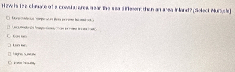 How is the climate of a coastal area near the sea different than an area inland? [Select Multiple]
More moderate temperature (lesus extreme hol and cold)
Less moderate temperatures (more extreme hot and cold)
More rain
Leaa rain
Higher humidity
Lower humsity