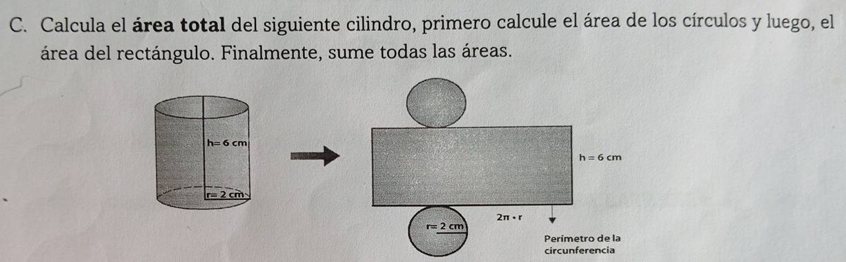 Calcula el área total del siguiente cilindro, primero calcule el área de los círculos y luego, el
área del rectángulo. Finalmente, sume todas las áreas.
h=6cm
2π · r
r=2cm
Perímetro de la
circunferencia