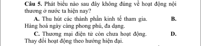 Phát biểu nào sau đây không đúng về hoạt động nội
thương ở nước ta hiện nay?
A. Thu hút các thành phần kinh tế tham gia. B.
Hàng hoá ngày càng phong phú, đa dạng.
C. Thương mại điện tử còn chưa hoạt động. D.
Thay đổi hoạt động theo hướng hiện đại.