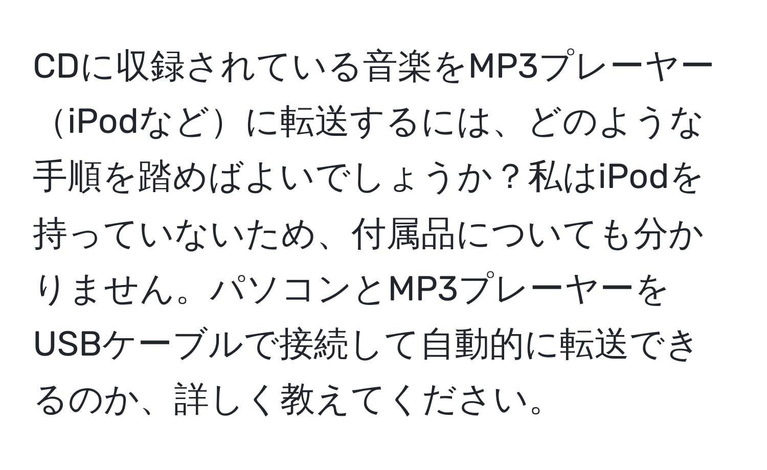 CDに収録されている音楽をMP3プレーヤーiPodなどに転送するには、どのような手順を踏めばよいでしょうか？私はiPodを持っていないため、付属品についても分かりません。パソコンとMP3プレーヤーをUSBケーブルで接続して自動的に転送できるのか、詳しく教えてください。