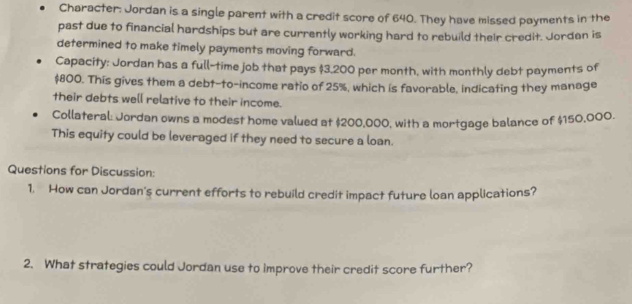 Character: Jordan is a single parent with a credit score of 640. They have missed payments in the 
past due to financial hardships but are currently working hard to rebuild their credit. Jordan is 
determined to make timely payments moving forward. 
Capacity: Jordan has a full-time job that pays $3.200 per month, with monthly debt payments of
$800. This gives them a debt-to-income ratio of 25%, which is favorable, indicating they manage 
their debts well relative to their income. 
Collateral: Jordan owns a modest home valued at $200,000, with a mortgage balance of $150,000. 
This equity could be leveraged if they need to secure a loan. 
Questions for Discussion: 
1. How can Jordan's current efforts to rebuild credit impact future loan applications? 
2. What strategies could Jordan use to improve their credit score further?