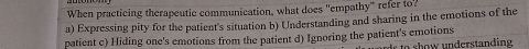 When practicing therapeutic communication, what does "empathy" refer to?
a) Expressing pity for the patient's situation b) Understanding and sharing in the emotions of the
patient c) Hiding one's emotions from the patient d) Ignoring the patient's emotions
r to show understanding