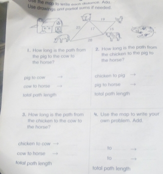 st the map to write each distance. Ada 
Use drawings and partial sums if needed.
19
23 17 15
28
1. How long is the path from 2. How long is the path from 
the pig to the cow to the chicken to the pig to 
the horse? the horse? 
pig to cow _chicken to pig 
_ 
cow to horse _pig to horse 
_ 
total path length total path length 
3. How long is the path from 4. Use the map to write your 
the chicken to the cow to own problem. Add. 
the horse? 
chicken to cow_ 
_to_ 
_ 
cow to horse 
_ 
to_ 
_ 
rotal path length _total path length